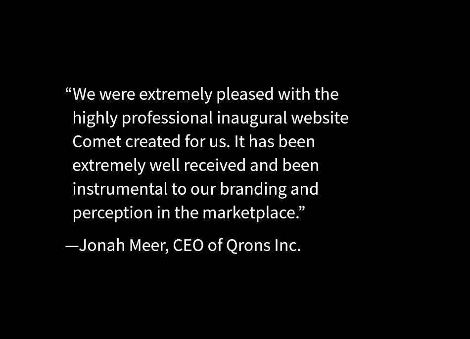 Qrons Client Testimonial -- We were extremely pleased with the highly professional inaugural website Comet created for us. It has been extremely well received and been instrumental to our branding and perception in the marketplace. -Jonah Meer, CEO